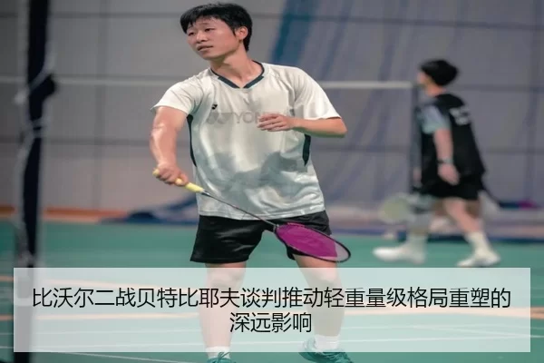 比沃尔二战贝特比耶夫谈判推动轻重量级格局重塑的深远影响